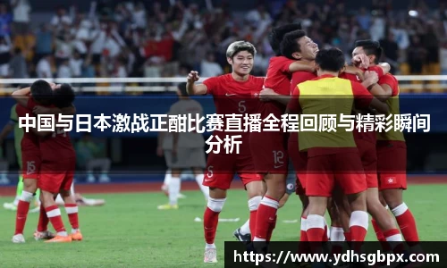 中国与日本激战正酣比赛直播全程回顾与精彩瞬间分析